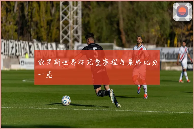 俄罗斯世界杯完整赛程与最终比分一览