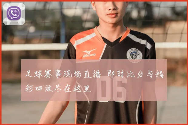 足球赛事现场直播 即时比分与精彩回放尽在这里