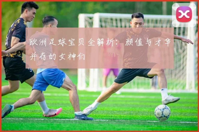 欧洲足球宝贝全解析：颜值与才华并存的女神们
